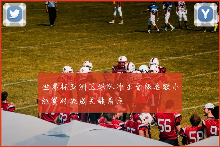世界杯亚洲区球队冲击晋级名额小组赛对决成关键看点