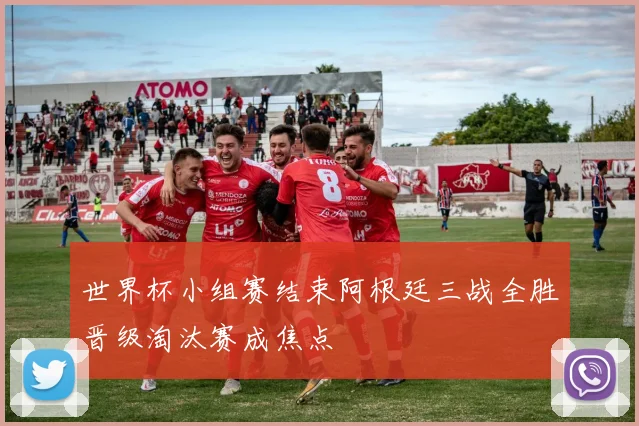 世界杯小组赛结束阿根廷三战全胜晋级淘汰赛成焦点