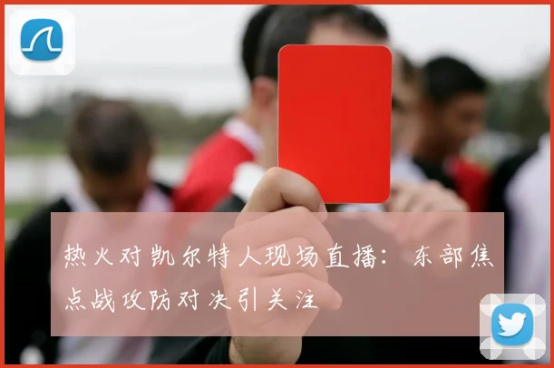 热火对凯尔特人现场直播：东部焦点战攻防对决引关注