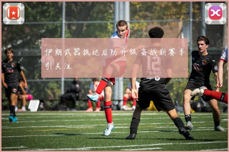 伊朗武器抵达后防升级 备战新赛季引关注